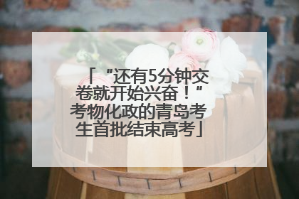 “还有5分钟交卷就开始兴奋！”考物化政的青岛考生首批结束高考